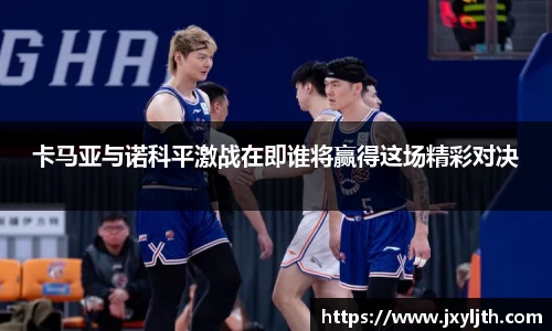 卡马亚与诺科平激战在即谁将赢得这场精彩对决